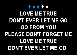 9 9 9 9 9
LOVE ME TRUE
DON'T EVER LET ME GO
GO FROM YOU
PLEASE DON'T FORGET ME
LOVE ME TRUE
DON'T EVER LET ME GO