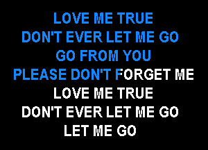 LOVE ME TRUE
DON'T EVER LET ME G0
G0 FROM YOU
PLEASE DON'T FORGET ME
LOVE ME TRUE
DON'T EVER LET ME G0
LET ME G0