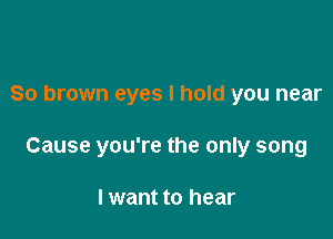 So brown eyes I hold you near

Cause you're the only song

I want to hear