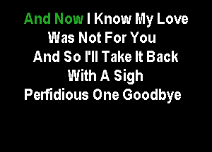 And Now I Know My Love
Was Not For You
And So I'll Take It Back
With A Sigh

PerfIdious One Goodbye