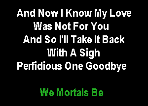 And Now I Know My Love
Was Not For You
And So I'll Take It Back
With A Sigh

PerfIdious One Goodbye

We Mortals Be