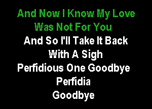 And Now I Know My Love
Was Not For You
And So I'll Take It Back
With A Sigh

Perfidious One Goodbye
Perfidia
Goodbye