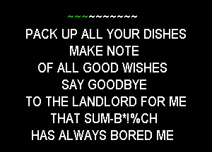 HHHHHHHHHH

PACK UP ALL YOUR DISHES
MAKE NOTE
OF ALL GOOD WISHES
SAY GOODBYE
TO THE LANDLORD FOR ME
THAT SUM-BHoloCH
HAS ALWAYS BORED ME