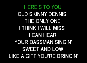 HERE'S TO YOU
OLD SKINNY DENNIS
THE ONLY ONE
I THINK I WILL MISS
I CAN HEAR
YOUR BASSMAN SINGIN'
SWEET AND LOW
LIKE A GIFT YOU'RE BRINGIN'