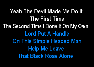 Yeah The Devil Made Me Do It
The First Time
The Second Time I Done It On My Own

Lord Put A Handle
On This Simple Headed Man

Help Me Leave
That Black Rose Alone