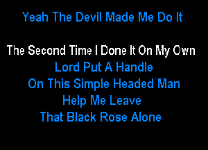 Yeah The Devil Made Me Do It

The Second Time I Done It On My Own
Lord Put A Handle

On This Simple Headed Man
Help Me Leave
That Black Rose Alone