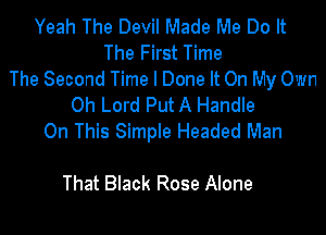 Yeah The Devil Made Me Do It
The First Time
The Second Time I Done It On My Own
Oh Lord Put A Handle

On This Simple Headed Man
Me Leave
That Black Rose Alone