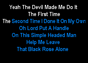 Yeah The Devil Made Me Do It
The First Time
The Second Time I Done It On My Own
Oh Lord Put A Handle

On This Simple Headed Man
Help Me Leave
That Black Rose Alone