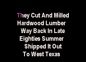 They Out And Milled
Hardwood Lumber
Way Back In Late

Eighties Summer
Shipped It Out
To West Texas