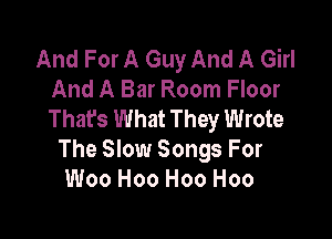 And For A Guy And A Girl
And A Bar Room Floor
Thafs What They Wrote

The Slow Songs For
Woo H00 H00 H00