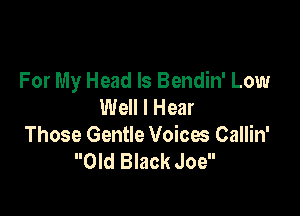 For My Head ls Bendin' Low
Well I Hear

Those Gentle Voices Callin'
Old Black Joe