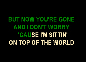 BUT NOW YOU'RE GONE
AND I DON'T WORRY
'CAUSE I'M SITTIN'

ON TOP OF THE WORLD