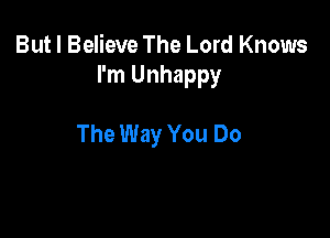 But I Believe The Lord Knows
I'm Unhappy

The Way You Do