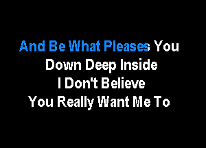 And Be What Pleases You
Down Deep Inside

I Don't Believe
You Really Want Me To