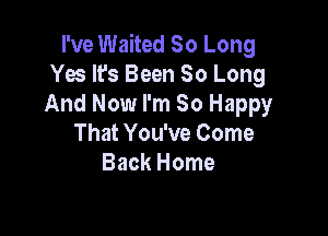 I've Waited So Long
Yes It's Been So Long
And Now I'm So Happy

That You've Come
Back Home