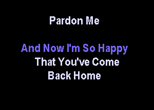 Pardon Me

And Now I'm So Happy

That You've Come
Back Home