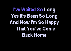 I've Waited So Long
Yes It's Been So Long
And Now I'm So Happy

That You've Come
Back Home