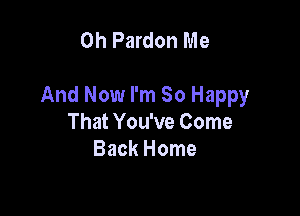 0h Pardon Me

And Now I'm So Happy

That You've Come
Back Home