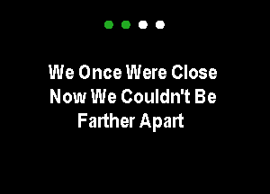 0000

We Once Were Close
Now We Couldn't Be

Farther Apart