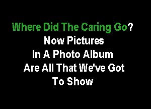 Where Did The Caring Go?
Now Pictures
In A Photo Album

Are All That We've Got
To Show