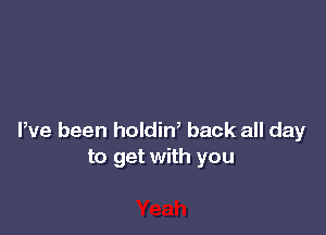 Pve been holdin, back all day
to get with you
