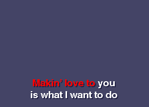 Makin, love to you
is what I want to do