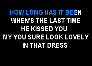 HOW LONG HAS IT BEEN
WHEN'S THE LAST TIME
HE KISSED YOU
MY YOU SURE LOOK LOVELY
IN THAT DRESS