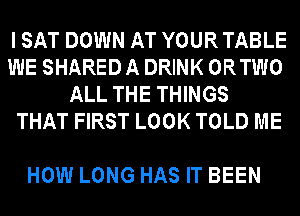 I SAT DOWN AT YOUR TABLE
WE SHARED A DRINK ORTWO
ALL THE THINGS
THAT FIRST LOOK TOLD ME

HOW LONG HAS IT BEEN