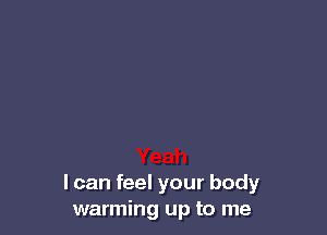 I can feel your body
warming up to me