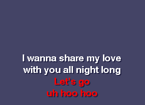 lwanna share my love
with you all night long