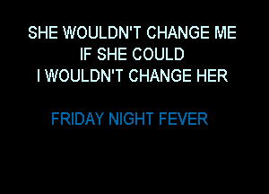 SHE WOULDN'T CHANGE ME
IF SHE COULD
I WOULDN'T CHANGE HER

FRIDAY NIGHT FEVER