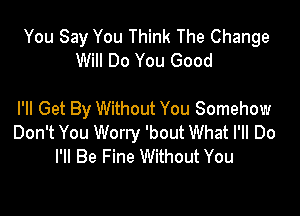 You Say You Think The Change
Will Do You Good

PM Get By Without You Somehow
Don't You Worry 'bout What I'll Do
I'll Be Fine Without You