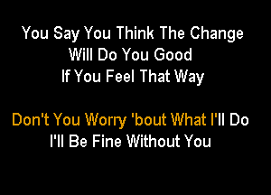 You Say You Think The Change
Will Do You Good
If You Feel That Way

Don't You Worry 'bout What I'll Do
I'll Be Fine Without You