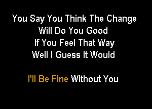 You Say You Think The Change
Will Do You Good
If You Feel That Way

Well I Guess It Would

I'll Be Fine Without You