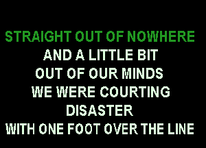 STRAIGHT OUT OF NOWHERE
AND A LITTLE BIT
OUT OF OUR MINDS
WE WERE COURTING
DISASTER
WITH ONE FOOT OVERTHE LINE