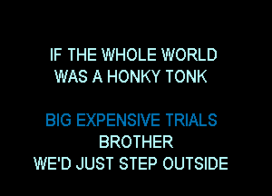 IF THE WHOLE WORLD
WAS A HONKY TONK

BIG EXPENSIVE TRIALS
BROTHER
WE'D JUST STEP OUTSIDE