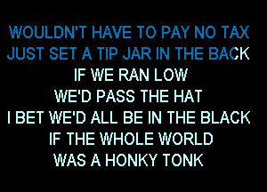 WOULDN'T HAVE TO PAY NO TAX
JUST SET A TIP JAR IN THE BACK
IF WE RAN LOW
WE'D PASS THE HAT
I BET WE'D ALL BE IN THE BLACK
IF THE WHOLE WORLD
WAS A HONKY TONK