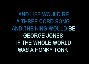 AND LIFE WOULD BE
A THREE CORD SONG
AND THE KING WOULD BE
GEORGE JONES
IF THE WHOLE WORLD
WAS A HONKY TONK