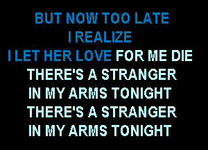 BUT NOW TOO LATE
I REALIZE
I LET HER LOVE FOR ME DIE
THERE'S A STRANGER
IN MY ARMS TONIGHT
THERE'S A STRANGER
IN MY ARMS TONIGHT