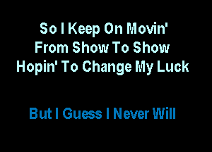 So I Keep On Movin'
From Show To Show
Hopin' To Change My Luck

But I Guess I Never Will