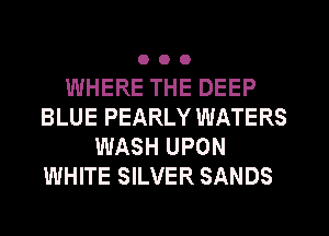 OOO

WHERE THE DEEP
BLUE PEARLY WATERS
WASH UPON
WHITE SILVER SANDS