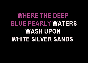 WHERE THE DEEP
BLUE PEARLY WATERS
WASH UPON
WHITE SILVER SANDS