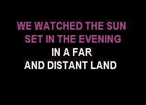 WE WATCHED THE SUN
SET IN THE EVENING
IN A FAR

AND DISTANT LAND