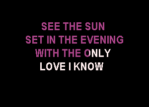 SEE THE SUN
SET IN THE EVENING
WITH THE ONLY

LOVE I KNOW