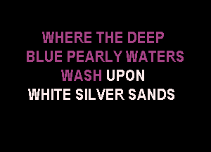 WHERE THE DEEP
BLUE PEARLY WATERS
WASH UPON
WHITE SILVER SANDS