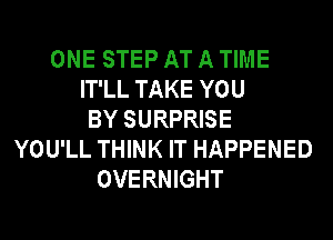 ONE STEP AT A TIME
IT'LL TAKE YOU
BY SURPRISE
YOU'LL THINK IT HAPPENED
OVERNIGHT