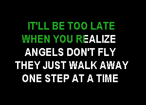 IT'LL BE TOO LATE
WHEN YOU REALIZE
ANGELS DON'T FLY
THEY JUST WALK AWAY
ONE STEP AT A TIME