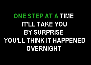 ONE STEP AT A TIME
IT'LL TAKE YOU
BY SURPRISE
YOU'LL THINK IT HAPPENED
OVERNIGHT