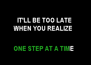 IT'LL BE TOO LATE
WHEN YOU REALIZE

ONE STEP AT A TIME