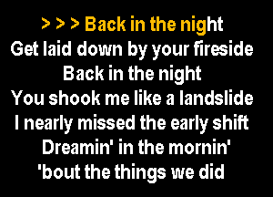 e e e Back in the night
Get laid down by your fireside
Back in the night
You shook me like a landslide
I nearly missed the early shift
Dreamin' in the mornin'

'bout the things we did